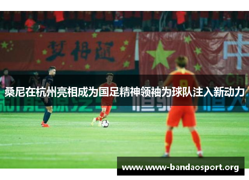 桑尼在杭州亮相成为国足精神领袖为球队注入新动力