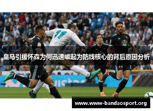 皇马引援怀森为何迅速崛起为防线核心的背后原因分析