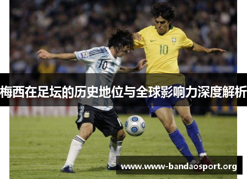 梅西在足坛的历史地位与全球影响力深度解析