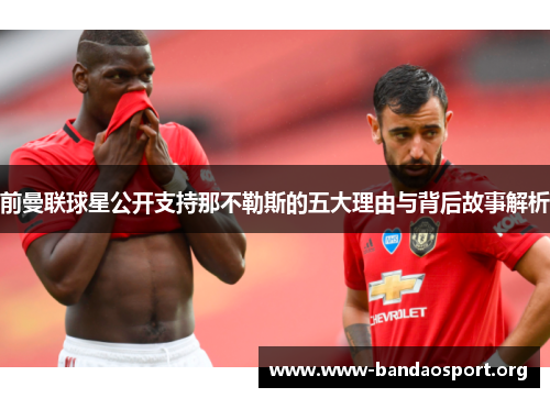 前曼联球星公开支持那不勒斯的五大理由与背后故事解析