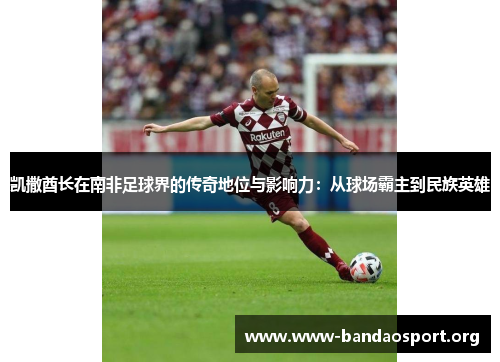 凯撒酋长在南非足球界的传奇地位与影响力：从球场霸主到民族英雄