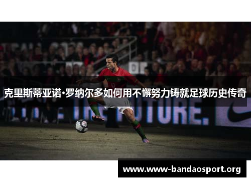 克里斯蒂亚诺·罗纳尔多如何用不懈努力铸就足球历史传奇