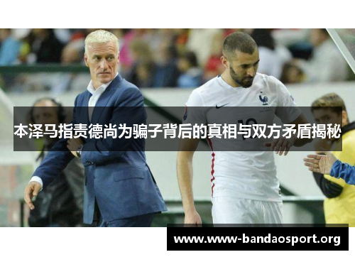 本泽马指责德尚为骗子背后的真相与双方矛盾揭秘