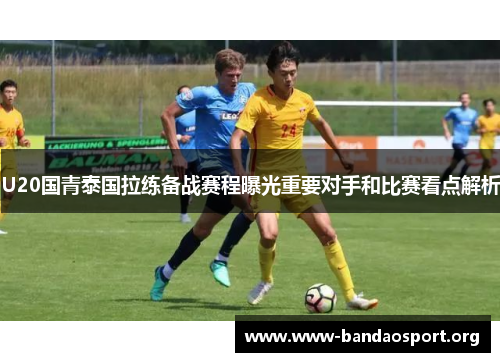 U20国青泰国拉练备战赛程曝光重要对手和比赛看点解析
