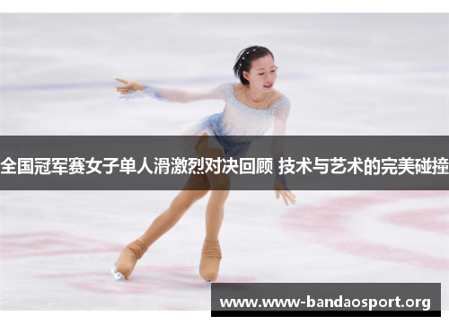 全国冠军赛女子单人滑激烈对决回顾 技术与艺术的完美碰撞