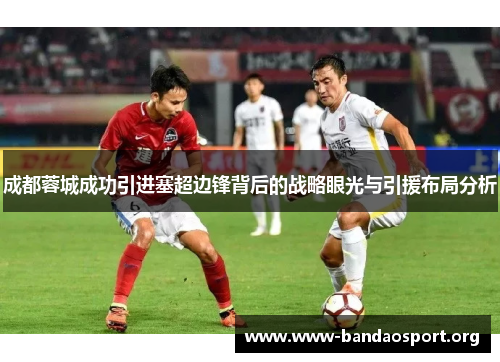 成都蓉城成功引进塞超边锋背后的战略眼光与引援布局分析