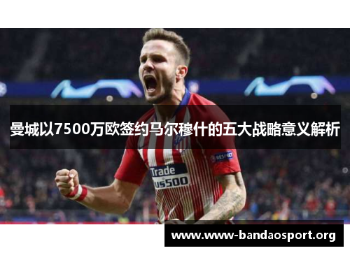 曼城以7500万欧签约马尔穆什的五大战略意义解析