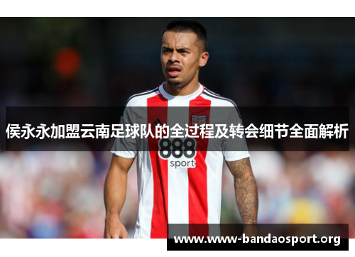 侯永永加盟云南足球队的全过程及转会细节全面解析