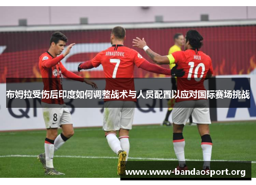 布姆拉受伤后印度如何调整战术与人员配置以应对国际赛场挑战