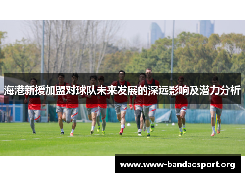 海港新援加盟对球队未来发展的深远影响及潜力分析