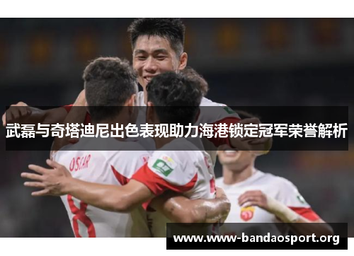 武磊与奇塔迪尼出色表现助力海港锁定冠军荣誉解析