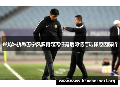 崔龙洙执教苏宁风波再起离任背后隐情与选择原因解析