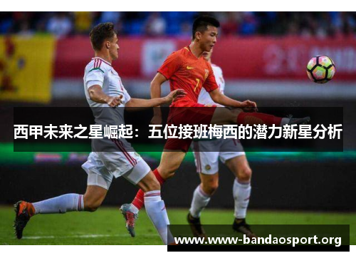 西甲未来之星崛起:五位接班梅西的潜力新星分析