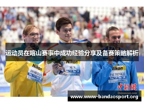 运动员在喀山赛事中成功经验分享及备赛策略解析