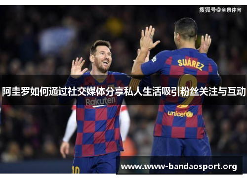 阿圭罗如何通过社交媒体分享私人生活吸引粉丝关注与互动