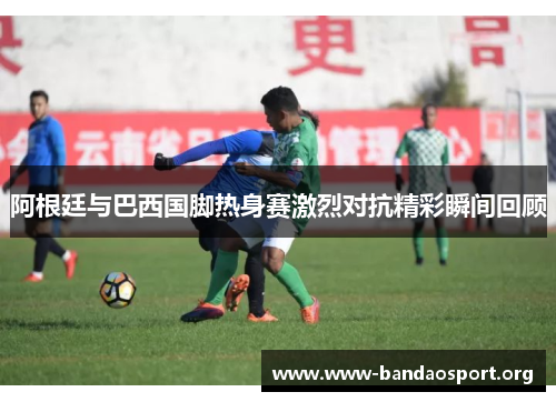 阿根廷与巴西国脚热身赛激烈对抗精彩瞬间回顾