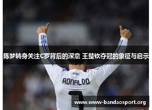 陈梦转身关注C罗背后的深意 王楚钦夺冠的象征与启示 陈梦转身关注C罗背后的深意 王楚钦夺冠的象征与启示