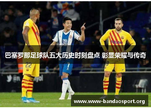 巴塞罗那足球队五大历史时刻盘点 彰显荣耀与传奇 巴塞罗那足球队五大历史时刻盘点 彰显荣耀与传奇