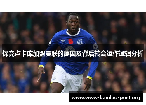 探究卢卡库加盟曼联的原因及背后转会运作逻辑分析 探究卢卡库加盟曼联的原因及背后转会运作逻辑分析