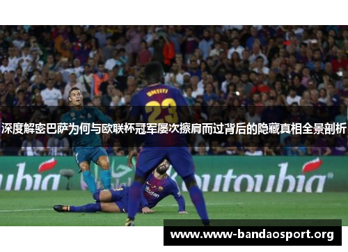 深度解密巴萨为何与欧联杯冠军屡次擦肩而过背后的隐藏真相全景剖析