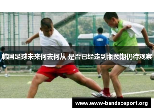 韩国足球未来何去何从 是否已经走到瓶颈期仍待观察