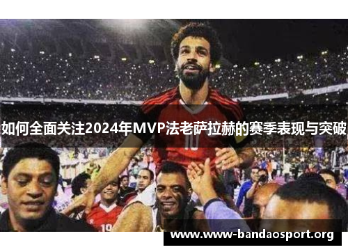 如何全面关注2024年MVP法老萨拉赫的赛季表现与突破