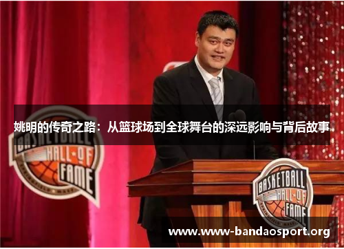 姚明的传奇之路：从篮球场到全球舞台的深远影响与背后故事