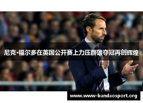 尼克·福尔多在英国公开赛上力压群雄夺冠再创辉煌