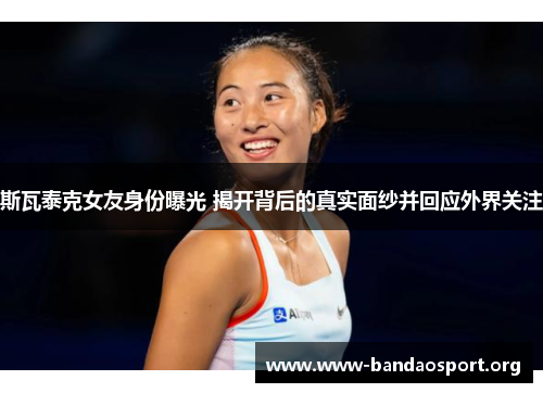 斯瓦泰克女友身份曝光 揭开背后的真实面纱并回应外界关注