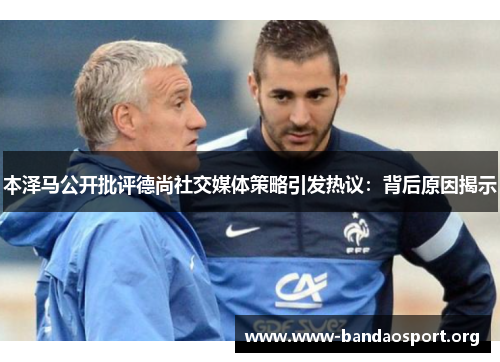 本泽马公开批评德尚社交媒体策略引发热议：背后原因揭示